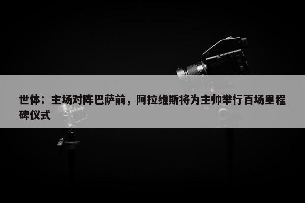 世体：主场对阵巴萨前，阿拉维斯将为主帅举行百场里程碑仪式