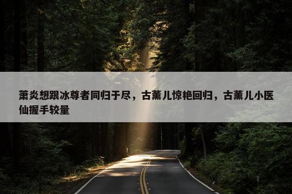 萧炎想跟冰尊者同归于尽，古薰儿惊艳回归，古薰儿小医仙握手较量