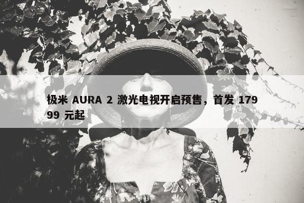 极米 AURA 2 激光电视开启预售，首发 17999 元起