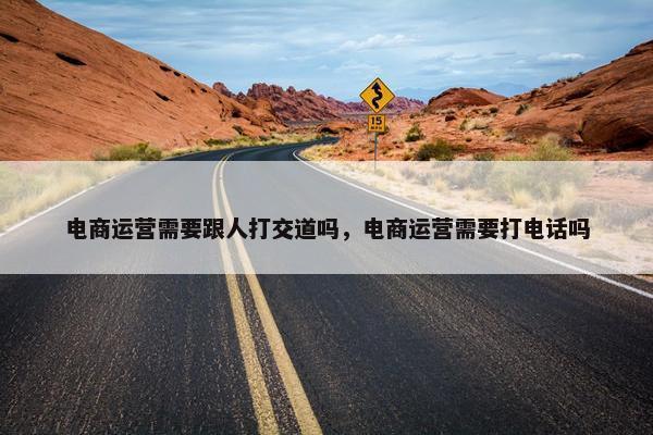 电商运营需要跟人打交道吗，电商运营需要打电话吗