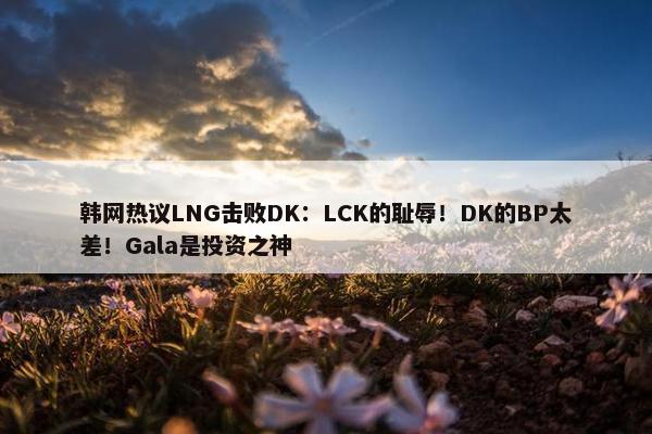 韩网热议LNG击败DK：LCK的耻辱！DK的BP太差！Gala是投资之神