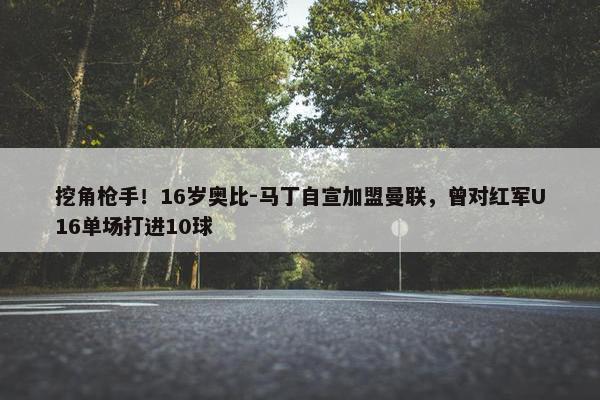 挖角枪手！16岁奥比-马丁自宣加盟曼联，曾对红军U16单场打进10球