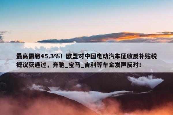 最高需缴45.3%！欧盟对中国电动汽车征收反补贴税提议获通过，奔驰_宝马_吉利等车企发声反对！