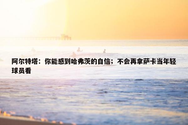 阿尔特塔：你能感到哈弗茨的自信；不会再拿萨卡当年轻球员看