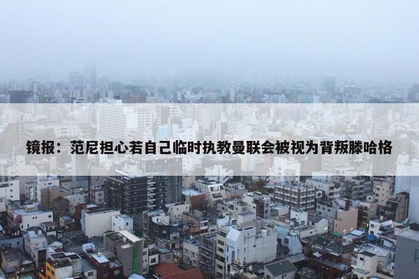 镜报：范尼担心若自己临时执教曼联会被视为背叛滕哈格