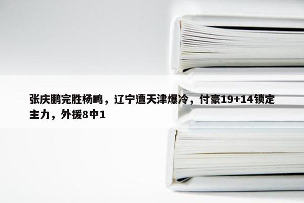 张庆鹏完胜杨鸣，辽宁遭天津爆冷，付豪19+14锁定主力，外援8中1