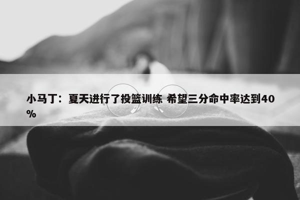 小马丁：夏天进行了投篮训练 希望三分命中率达到40%