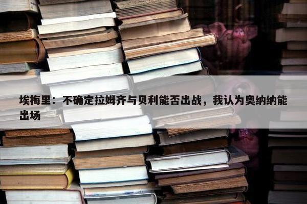 埃梅里：不确定拉姆齐与贝利能否出战，我认为奥纳纳能出场