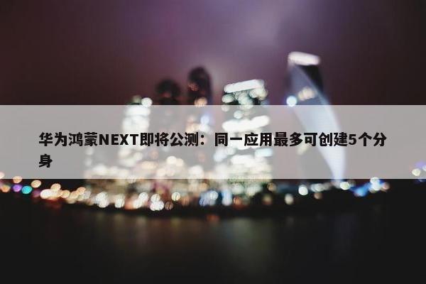 华为鸿蒙NEXT即将公测：同一应用最多可创建5个分身