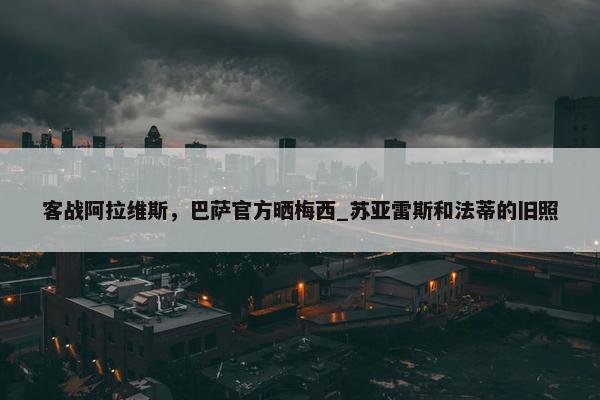 客战阿拉维斯，巴萨官方晒梅西_苏亚雷斯和法蒂的旧照