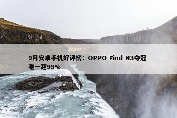 9月安卓手机好评榜：OPPO Find N3夺冠 唯一超99%