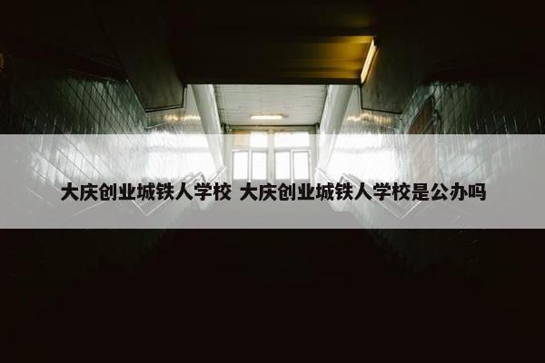 大庆创业城铁人学校 大庆创业城铁人学校是公办吗