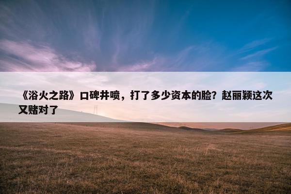 《浴火之路》口碑井喷，打了多少资本的脸？赵丽颖这次又赌对了