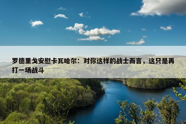 罗德里戈安慰卡瓦哈尔：对你这样的战士而言，这只是再打一场战斗