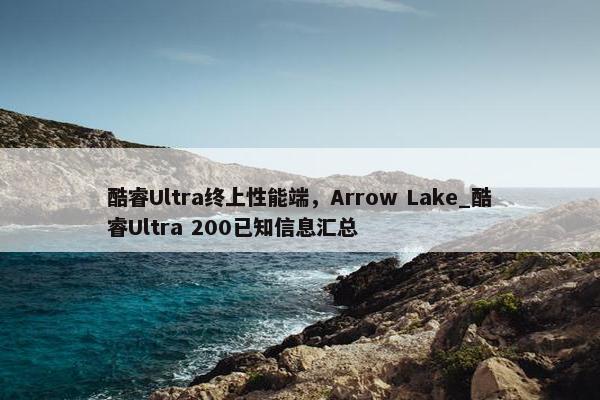 酷睿Ultra终上性能端，Arrow Lake_酷睿Ultra 200已知信息汇总