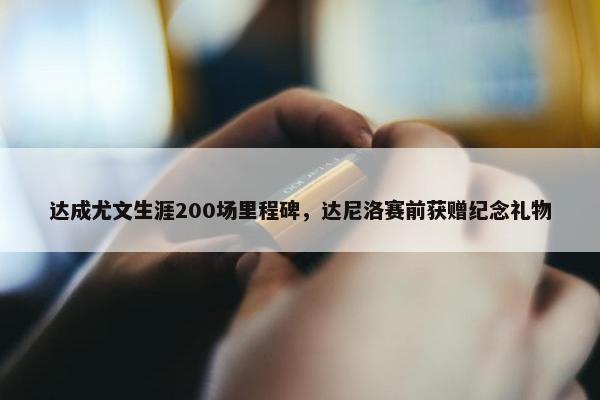 达成尤文生涯200场里程碑，达尼洛赛前获赠纪念礼物