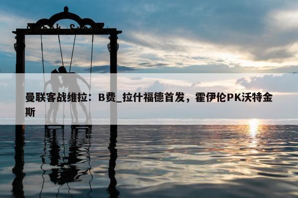 曼联客战维拉：B费_拉什福德首发，霍伊伦PK沃特金斯