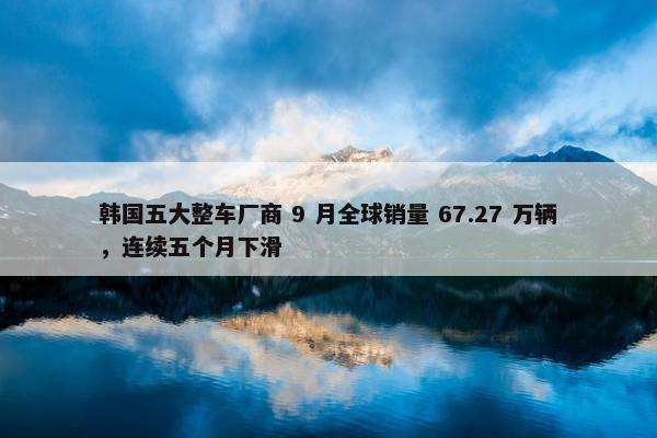 韩国五大整车厂商 9 月全球销量 67.27 万辆，连续五个月下滑