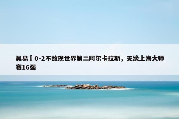 吴易昺0-2不敌现世界第二阿尔卡拉斯，无缘上海大师赛16强