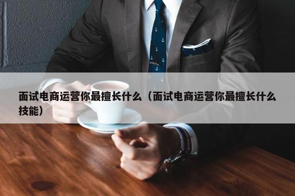 面试电商运营你最擅长什么（面试电商运营你最擅长什么技能）