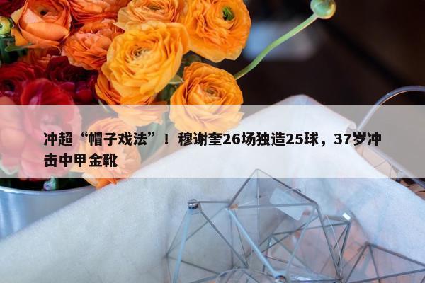 冲超“帽子戏法”！穆谢奎26场独造25球，37岁冲击中甲金靴