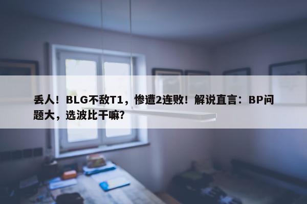 丢人！BLG不敌T1，惨遭2连败！解说直言：BP问题大，选波比干嘛？