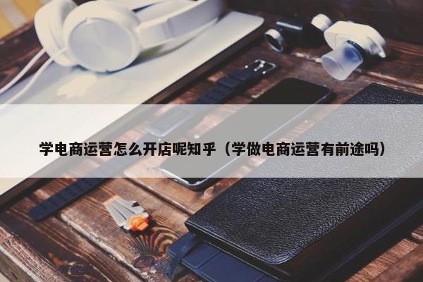 学电商运营怎么开店呢知乎（学做电商运营有前途吗）