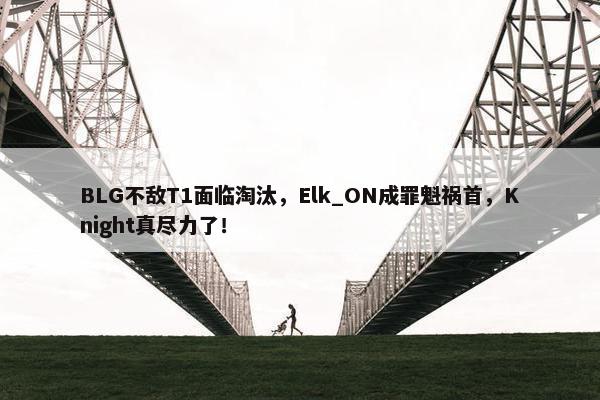 BLG不敌T1面临淘汰，Elk_ON成罪魁祸首，Knight真尽力了！