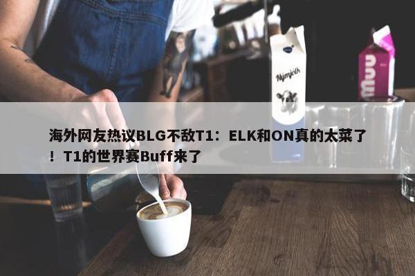 海外网友热议BLG不敌T1：ELK和ON真的太菜了！T1的世界赛Buff来了