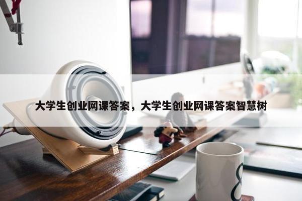 大学生创业网课答案，大学生创业网课答案智慧树