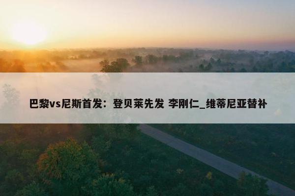 巴黎vs尼斯首发：登贝莱先发 李刚仁_维蒂尼亚替补