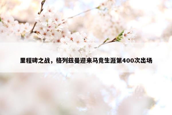 里程碑之战，格列兹曼迎来马竞生涯第400次出场