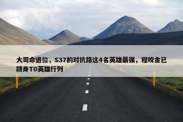 大司命退位，S37的对抗路这4名英雄最强，程咬金已跻身T0英雄行列