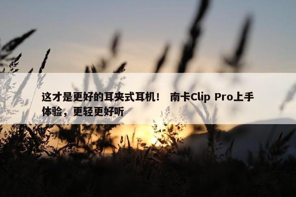 这才是更好的耳夹式耳机！ 南卡Clip Pro上手体验，更轻更好听