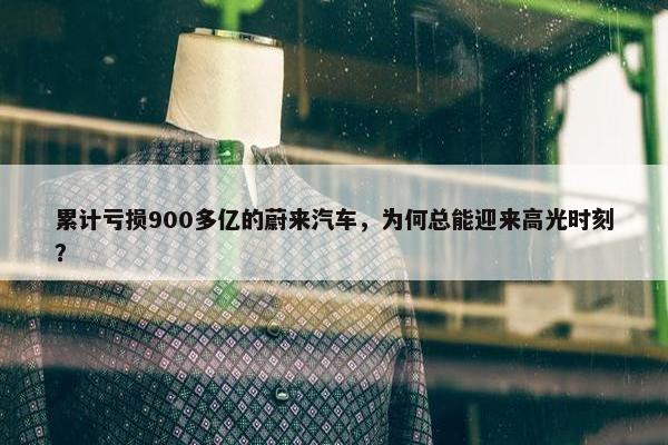 累计亏损900多亿的蔚来汽车，为何总能迎来高光时刻？