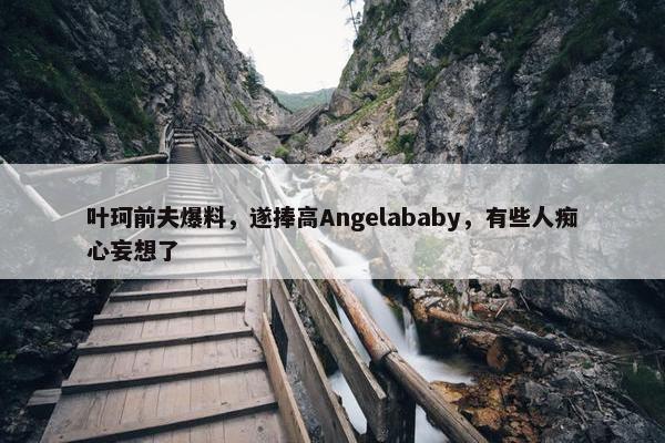 叶珂前夫爆料，遂捧高Angelababy，有些人痴心妄想了