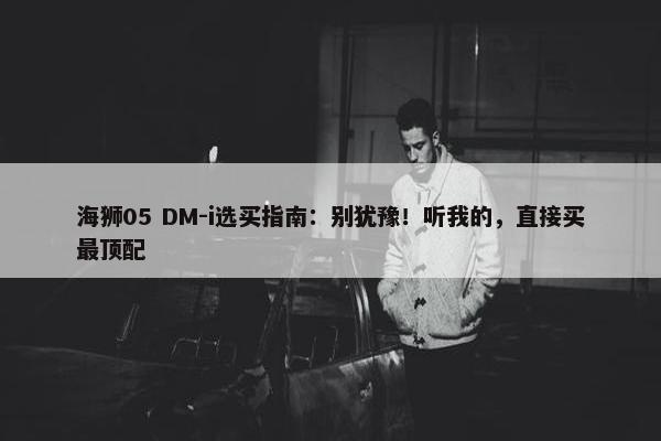 海狮05 DM-i选买指南：别犹豫！听我的，直接买最顶配