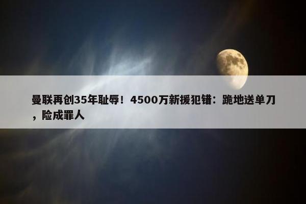 曼联再创35年耻辱！4500万新援犯错：跪地送单刀，险成罪人