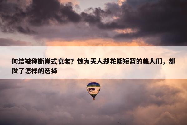 何洁被称断崖式衰老？惊为天人却花期短暂的美人们，都做了怎样的选择