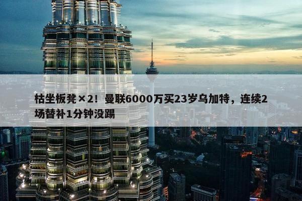 枯坐板凳×2！曼联6000万买23岁乌加特，连续2场替补1分钟没踢