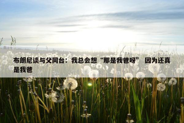 布朗尼谈与父同台：我总会想“那是我爸呀” 因为还真是我爸