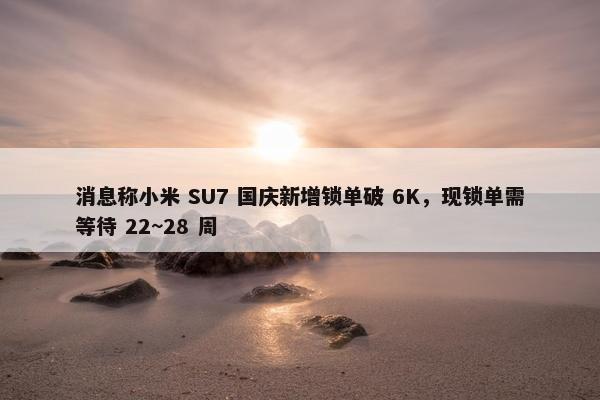 消息称小米 SU7 国庆新增锁单破 6K，现锁单需等待 22~28 周