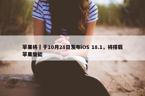 苹果将​于10月28日发布iOS 18.1，将搭载苹果智能