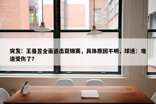 突发：王曼昱全面退出亚锦赛，具体原因不明，球迷：难道受伤了？