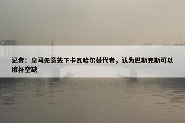 记者：皇马无意签下卡瓦哈尔替代者，认为巴斯克斯可以填补空缺