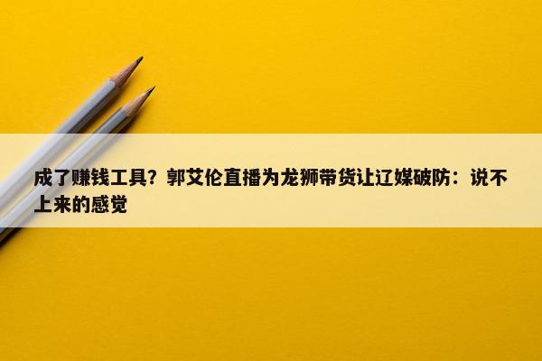 成了赚钱工具？郭艾伦直播为龙狮带货让辽媒破防：说不上来的感觉