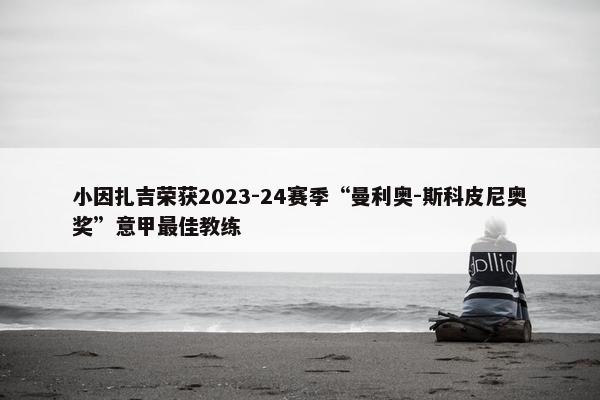 小因扎吉荣获2023-24赛季“曼利奥-斯科皮尼奥奖”意甲最佳教练