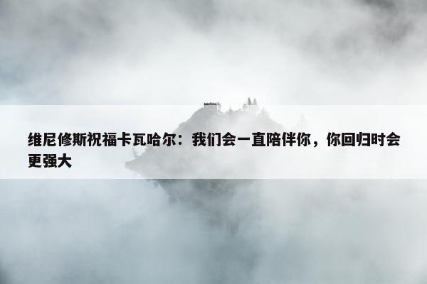 维尼修斯祝福卡瓦哈尔：我们会一直陪伴你，你回归时会更强大