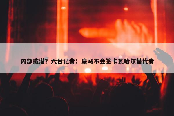 内部拔潜？六台记者：皇马不会签卡瓦哈尔替代者