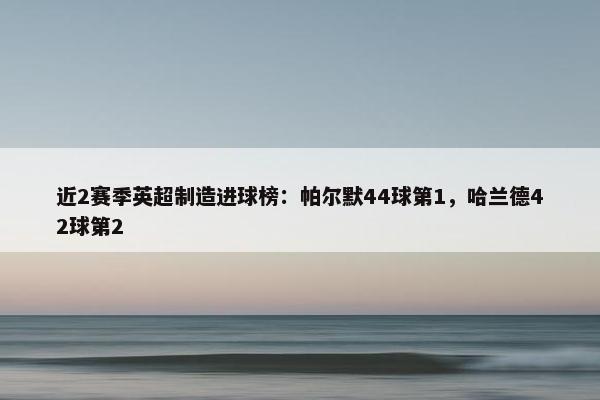 近2赛季英超制造进球榜：帕尔默44球第1，哈兰德42球第2